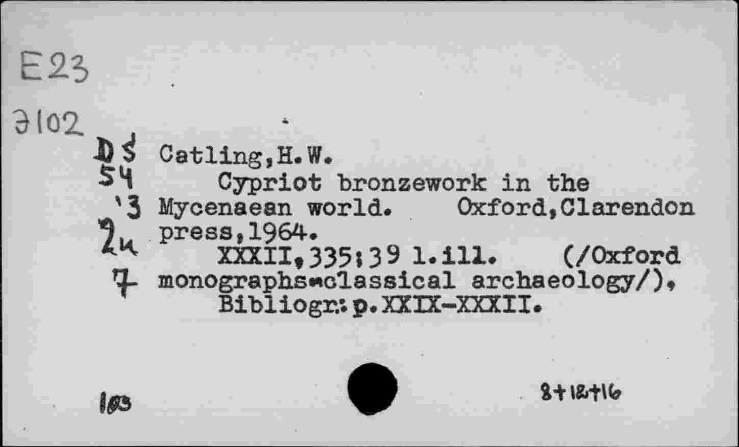﻿E2S
Catling,H.W.
Cypriot bronzework in the Mycenaean world.	Oxford,Clarendon
press,1964.
XXXII,335139 l.ill.	(/Oxford
monographs «classical archae оlogy/),
Bibliogr.'. p. XXIX-XXXII.
Ifi3
